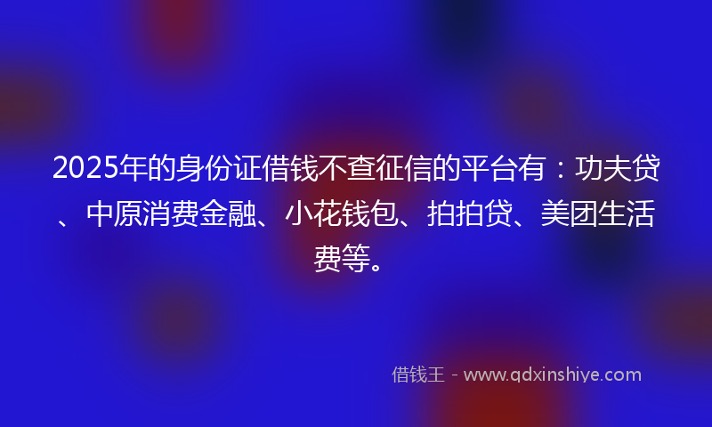 2025年的身份证借钱不查征信的平台有：功夫贷、中原消费金融、小花钱包、拍拍贷、美团生活费等。