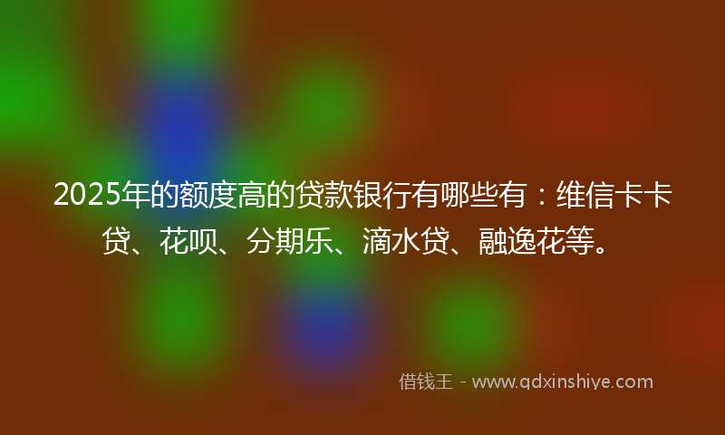 2025年的额度高的贷款银行有哪些有：维信卡卡贷、花呗、分期乐、滴水贷、融逸花等。