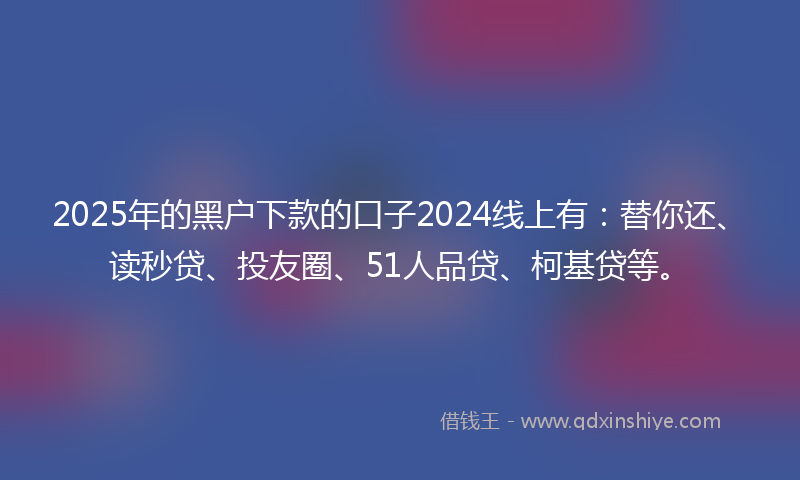 2025年的黑户下款的口子2024线上有：替你还、读秒贷、投友圈、51人品贷、柯基贷等。