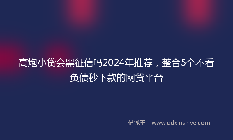 高炮小贷会黑征信吗2024年推荐，整合5个不看负债秒下款的网贷平台