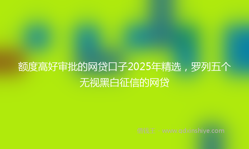 额度高好审批的网贷口子2025年精选，罗列五个无视黑白征信的网贷