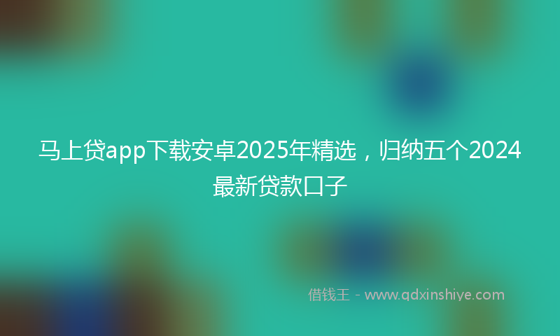 马上贷app下载安卓2025年精选，归纳五个2024最新贷款口子