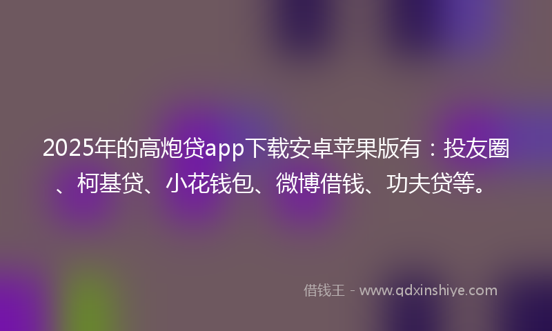 2025年的高炮贷app下载安卓苹果版有：投友圈、柯基贷、小花钱包、微博借钱、功夫贷等。