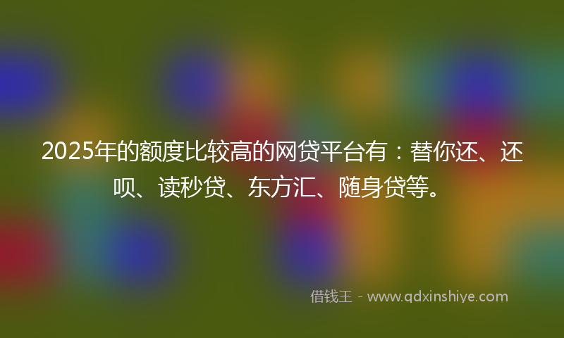 2025年的额度比较高的网贷平台有：替你还、还呗、读秒贷、东方汇、随身贷等。