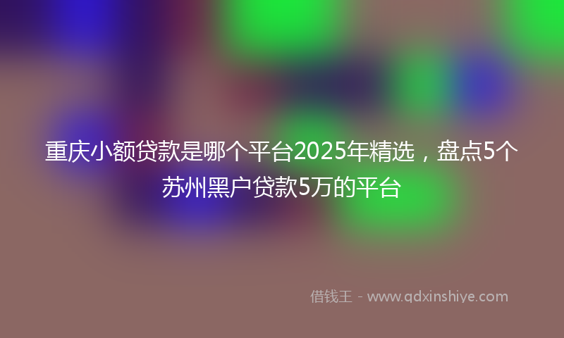 重庆小额贷款是哪个平台2025年精选，盘点5个苏州黑户贷款5万的平台
