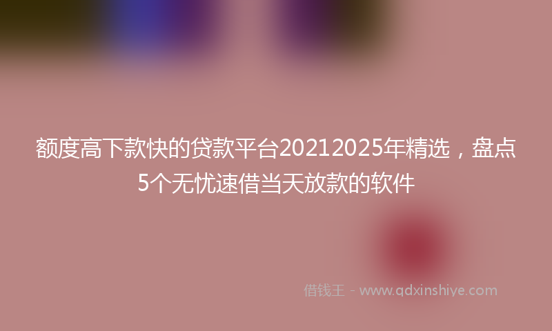 额度高下款快的贷款平台20212025年精选，盘点5个无忧速借当天放款的软件