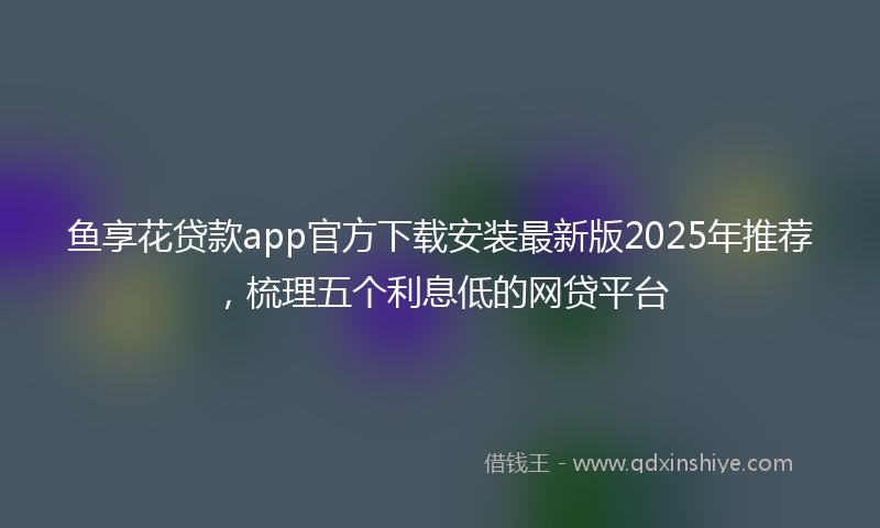 鱼享花贷款app官方下载安装最新版2025年推荐，梳理五个利息低的网贷平台