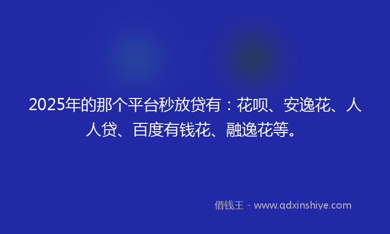 2025年的那个平台秒放贷有:花呗、安逸花、人人贷、百度有钱花、融逸花等。