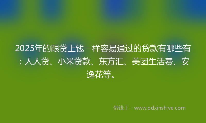2025年的跟贷上钱一样容易通过的贷款有哪些有：人人贷、小米贷款、东方汇、美团生活费、安逸花等。