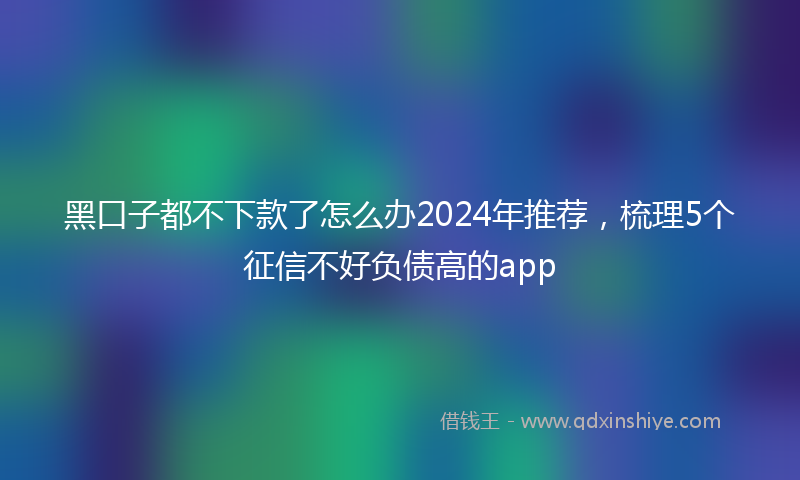 黑口子都不下款了怎么办2024年推荐，梳理5个征信不好负债高的app