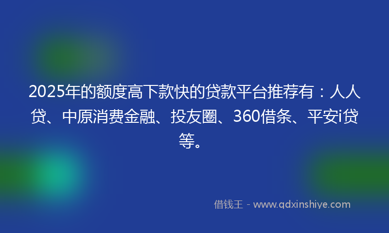 2025年的额度高下款快的贷款平台推荐有：人人贷、中原消费金融、投友圈、360借条、平安i贷等。