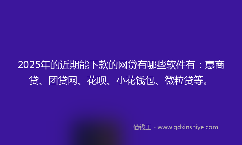 2025年的近期能下款的网贷有哪些软件有：惠商贷、团贷网、花呗、小花钱包、微粒贷等。