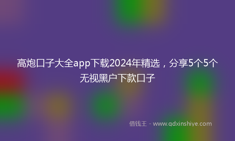 高炮口子大全app下载2024年精选，分享5个5个无视黑户下款口子