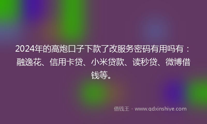 2024年的高炮口子下款了改服务密码有用吗有：融逸花、信用卡贷、小米贷款、读秒贷、微博借钱等。