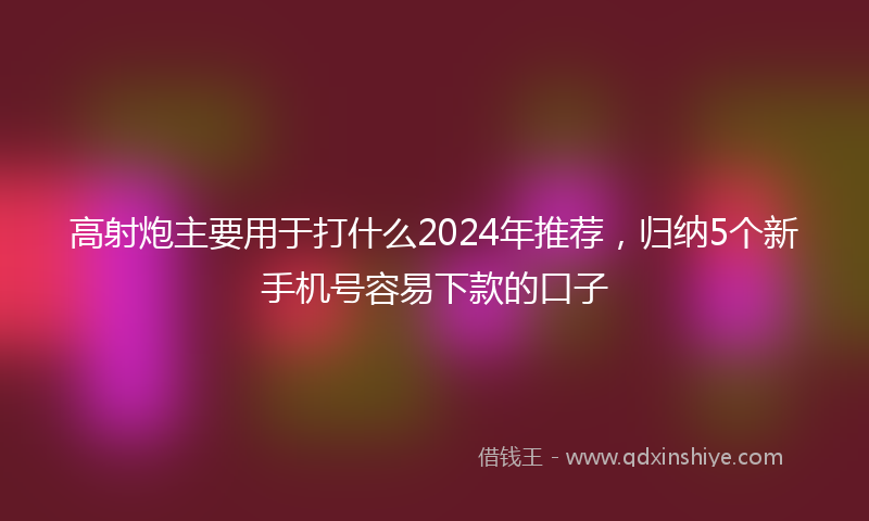 高射炮主要用于打什么2024年推荐，归纳5个新手机号容易下款的口子
