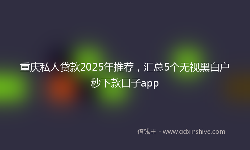重庆私人贷款2025年推荐，汇总5个无视黑白户秒下款口子app