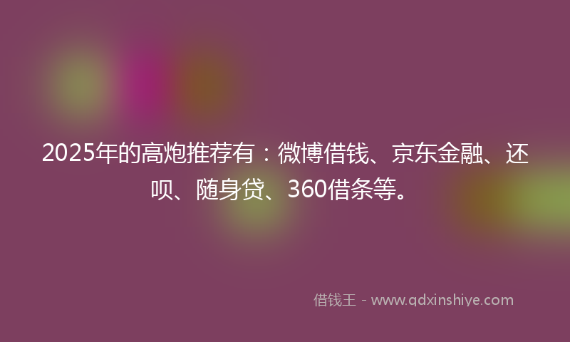 2025年的高炮推荐有：微博借钱、京东金融、还呗、随身贷、360借条等。
