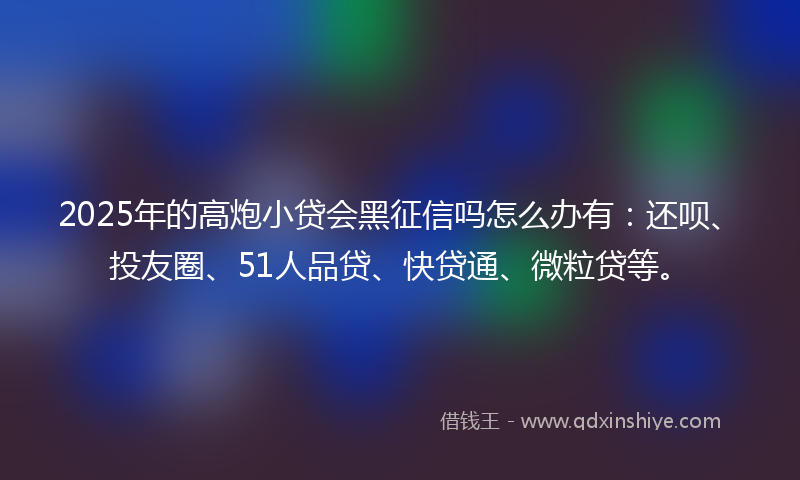 2025年的高炮小贷会黑征信吗怎么办有：还呗、投友圈、51人品贷、快贷通、微粒贷等。