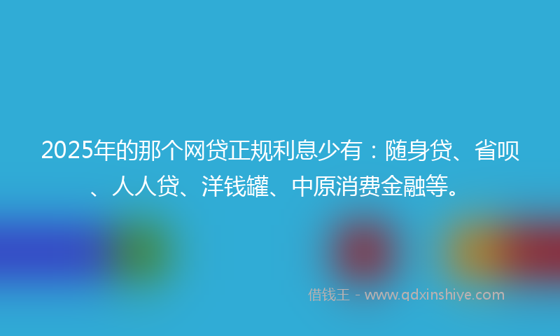 2025年的那个网贷正规利息少有：随身贷、省呗、人人贷、洋钱罐、中原消费金融等。
