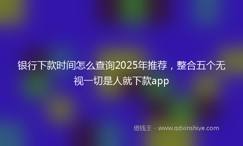银行下款时间怎么查询2025年推荐，整合五个无视一切是人就下款app