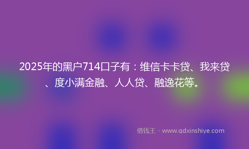 2025年的黑户714口子有：维信卡卡贷、我来贷、度小满金融、人人贷、融逸花等。