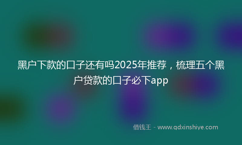 黑户下款的口子还有吗2025年推荐，梳理五个黑户贷款的口子必下app