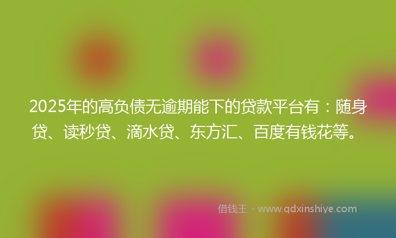 2025年的高负债无逾期能下的贷款平台有：随身贷、读秒贷、滴水贷、东方汇、百度有钱花等。