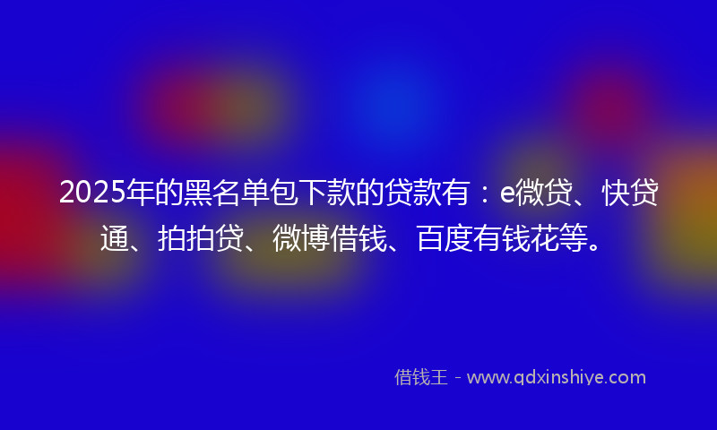 2025年的黑名单包下款的贷款有：e微贷、快贷通、拍拍贷、微博借钱、百度有钱花等。