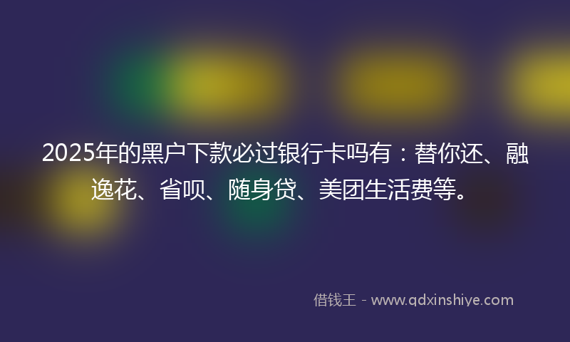 2025年的黑户下款必过银行卡吗有：替你还、融逸花、省呗、随身贷、美团生活费等。