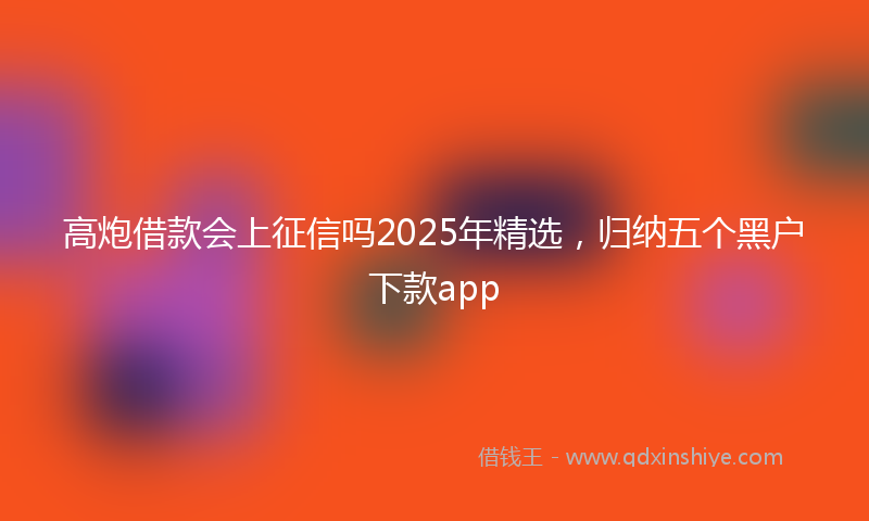 高炮借款会上征信吗2025年精选，归纳五个黑户下款app