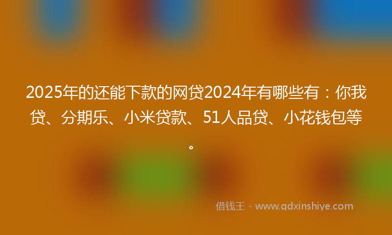 2025年的还能下款的网贷2024年有哪些有：你我贷、分期乐、小米贷款、51人品贷、小花钱包等。