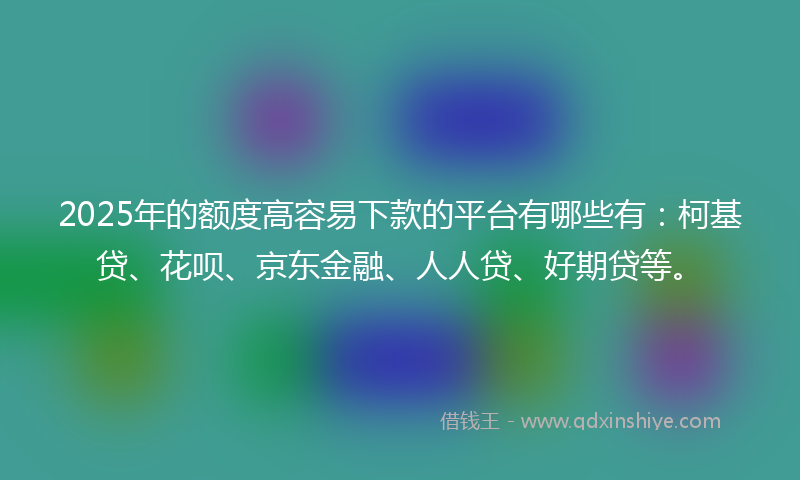 2025年的额度高容易下款的平台有哪些有：柯基贷、花呗、京东金融、人人贷、好期贷等。