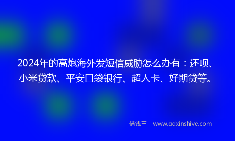 2024年的高炮海外发短信威胁怎么办有：还呗、小米贷款、平安口袋银行、超人卡、好期贷等。