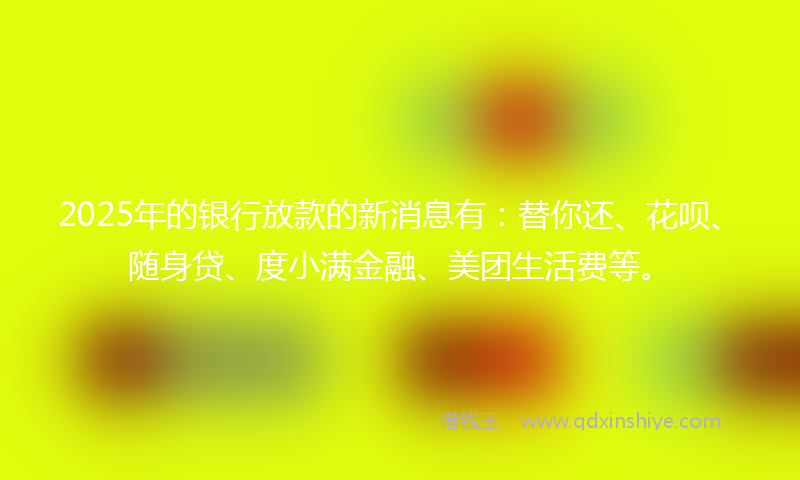2025年的银行放款的新消息有：替你还、花呗、随身贷、度小满金融、美团生活费等。