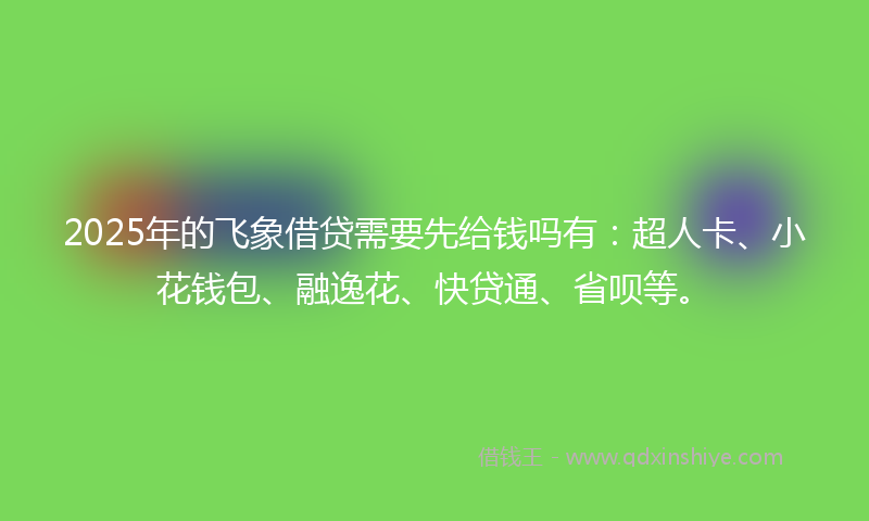 2025年的飞象借贷需要先给钱吗有：超人卡、小花钱包、融逸花、快贷通、省呗等。