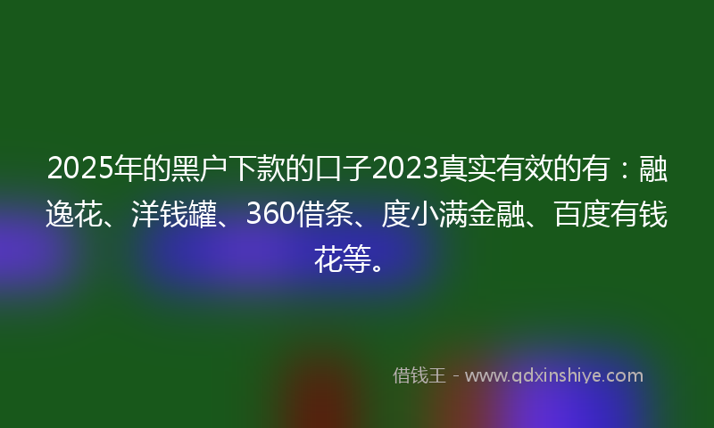 2025年的黑户下款的口子2023真实有效的有：融逸花、洋钱罐、360借条、度小满金融、百度有钱花等。