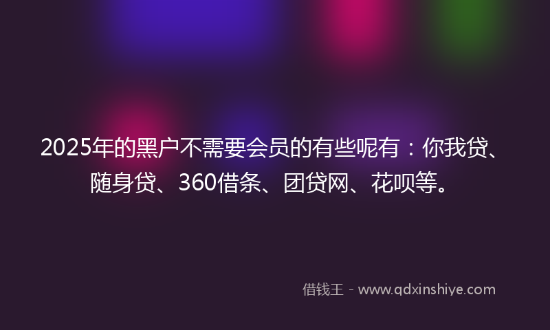 2025年的黑户不需要会员的有些呢有：你我贷、随身贷、360借条、团贷网、花呗等。