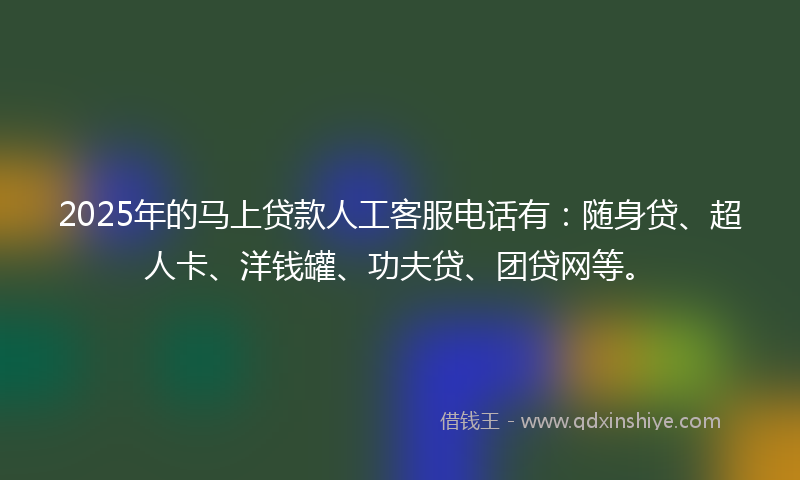 2025年的马上贷款人工客服电话有：随身贷、超人卡、洋钱罐、功夫贷、团贷网等。