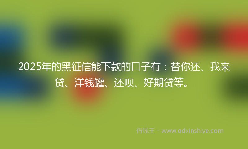 2025年的黑征信能下款的口子有：替你还、我来贷、洋钱罐、还呗、好期贷等。