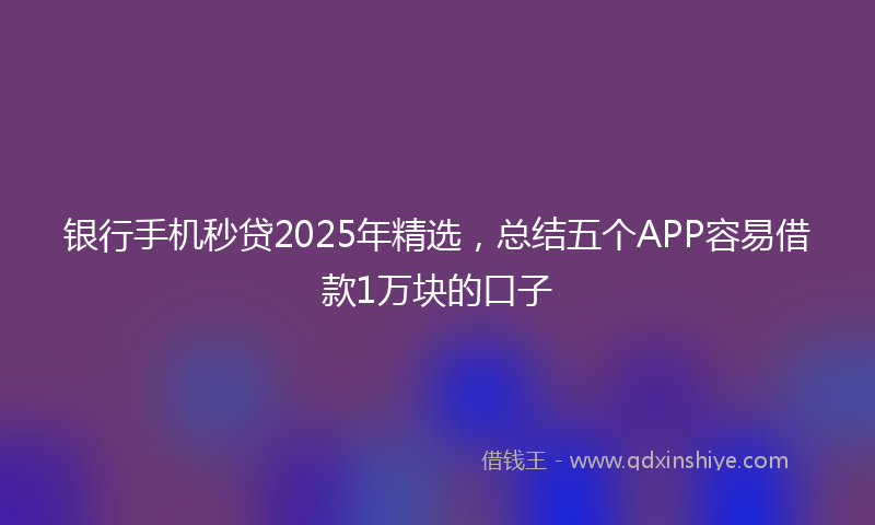 银行手机秒贷2025年精选，总结五个APP容易借款1万块的口子