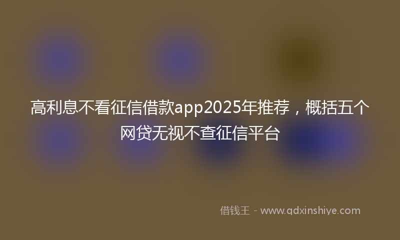 高利息不看征信借款app2025年推荐，概括五个网贷无视不查征信平台