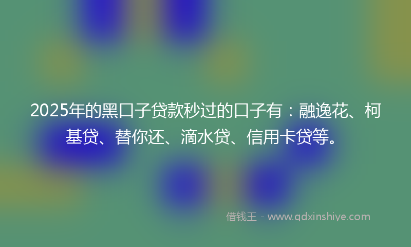 2025年的黑口子贷款秒过的口子有：融逸花、柯基贷、替你还、滴水贷、信用卡贷等。