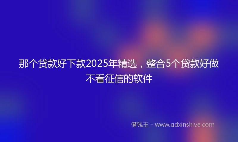 那个贷款好下款2025年精选，整合5个贷款好做不看征信的软件