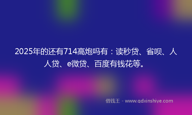 2025年的还有714高炮吗有：读秒贷、省呗、人人贷、e微贷、百度有钱花等。