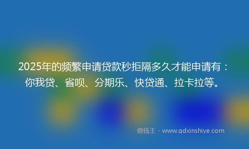 2025年的频繁申请贷款秒拒隔多久才能申请有：你我贷、省呗、分期乐、快贷通、拉卡拉等。