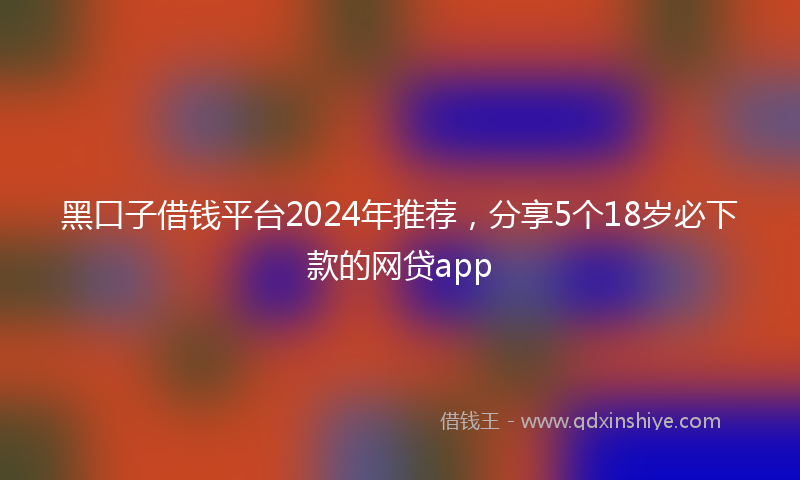黑口子借钱平台2024年推荐，分享5个18岁必下款的网贷app