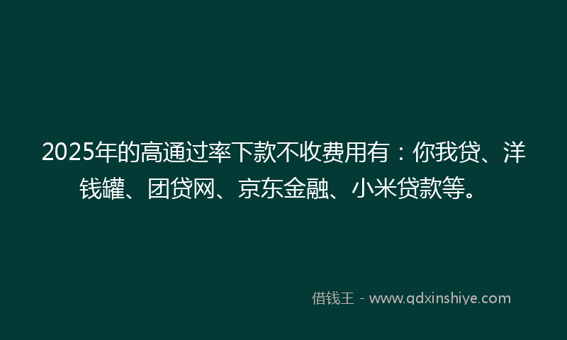 2025年的高通过率下款不收费用有：你我贷、洋钱罐、团贷网、京东金融、小米贷款等。