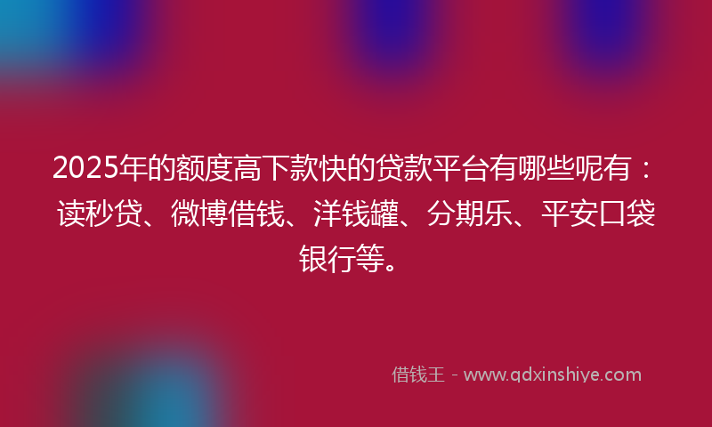 2025年的额度高下款快的贷款平台有哪些呢有：读秒贷、微博借钱、洋钱罐、分期乐、平安口袋银行等。