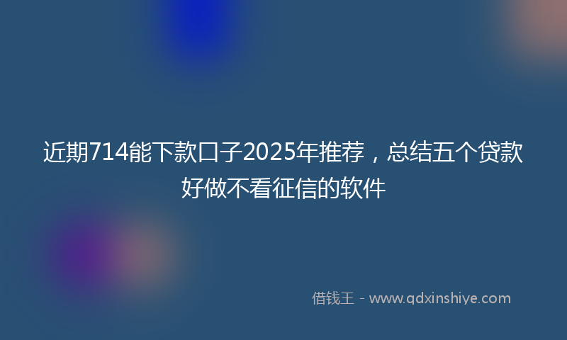 近期714能下款口子2025年推荐，总结五个贷款好做不看征信的软件