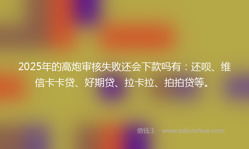 2025年的高炮审核失败还会下款吗有：还呗、维信卡卡贷、好期贷、拉卡拉、拍拍贷等。